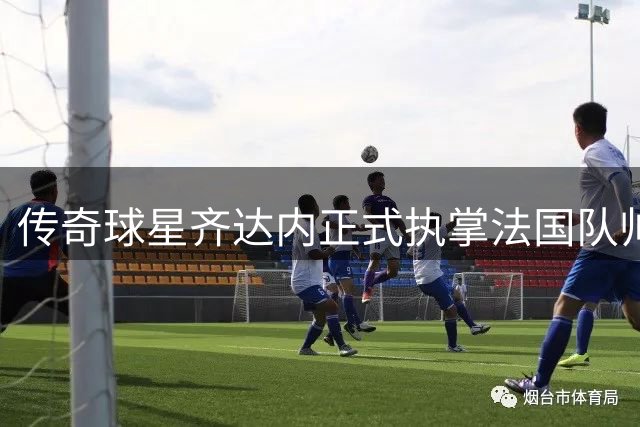 传奇球星齐达内正式执掌法国队帅印 剑指2030世界杯