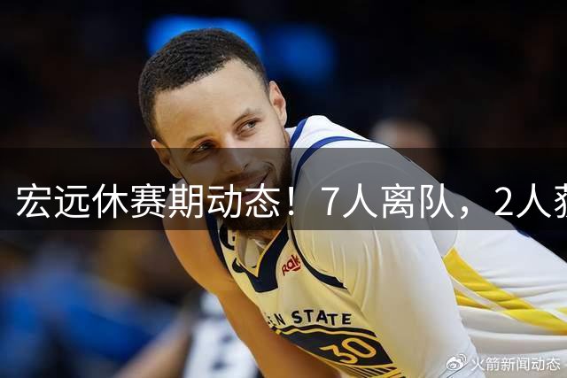 宏远休赛期动态！7人离队，2人获续约，胡明轩徐杰也有交易传言
