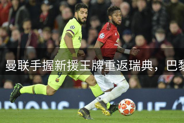 曼联手握新援王牌重返瑞典，巴黎战前阵容存隐忧引发关注