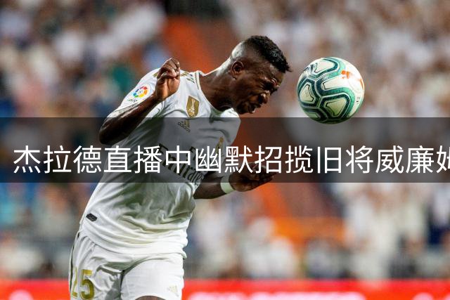 杰拉德直播中幽默招揽旧将威廉姆斯 森林后卫表现抢眼引关注