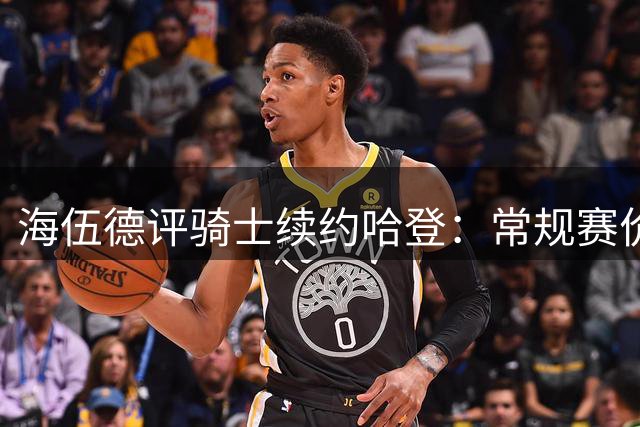 海伍德评骑士续约哈登：常规赛价值获肯定 沃特森助力双星