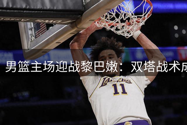 男篮主场迎战黎巴嫩：双塔战术成制胜关键