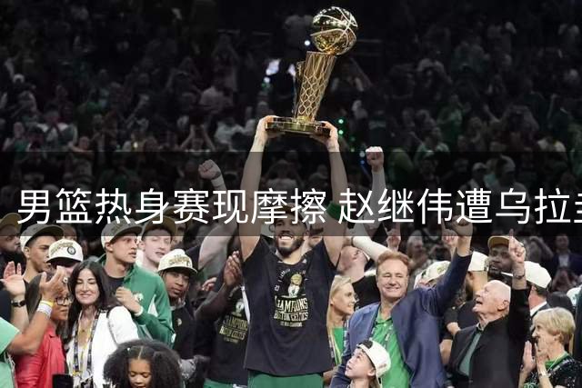 男篮热身赛现摩擦 赵继伟遭乌拉圭队员冲撞引短暂争执