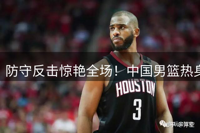 防守反击惊艳全场！中国男篮热身赛展现全新战术风貌