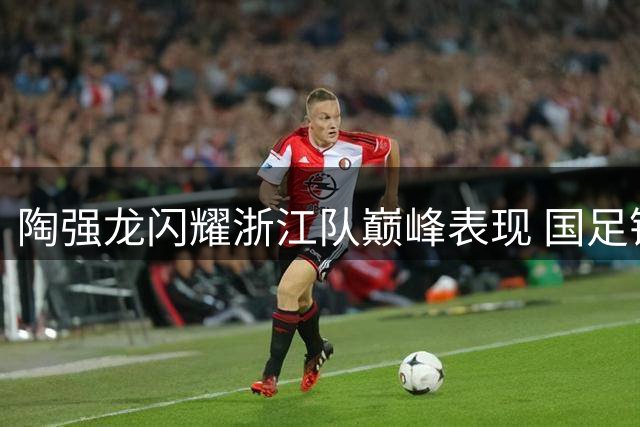 陶强龙闪耀浙江队巅峰表现 国足锋线新星引发关注